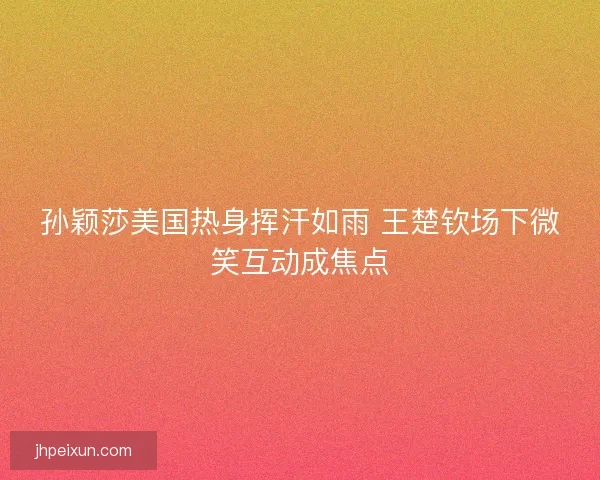 孙颖莎美国热身挥汗如雨 王楚钦场下微笑互动成焦点