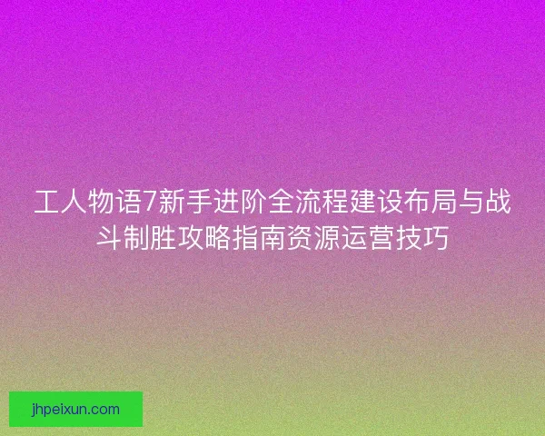 工人物语7新手进阶全流程建设布局与战斗制胜攻略指南资源运营技巧