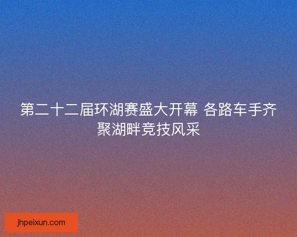 第二十二届环湖赛盛大开幕 各路车手齐聚湖畔竞技风采