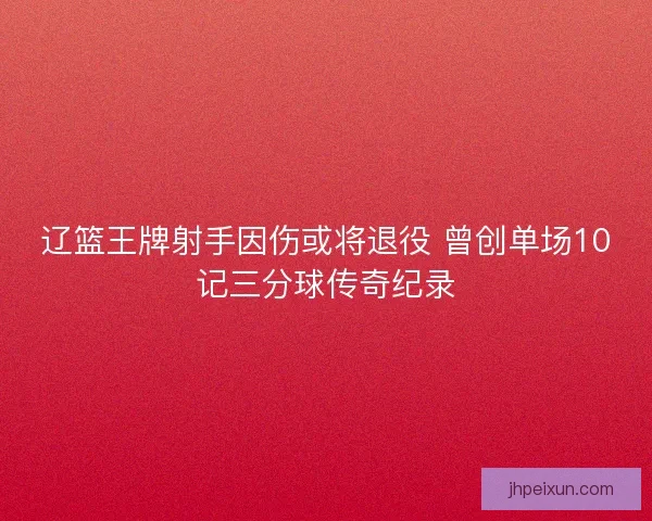 辽篮王牌射手因伤或将退役 曾创单场10记三分球传奇纪录
