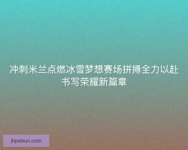 冲刺米兰点燃冰雪梦想赛场拼搏全力以赴书写荣耀新篇章
